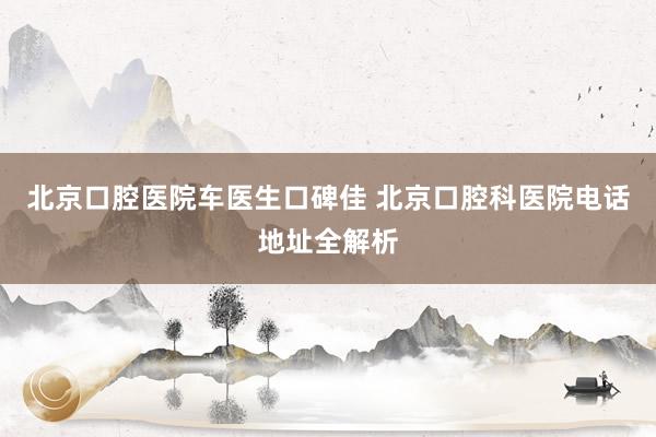 北京口腔医院车医生口碑佳 北京口腔科医院电话地址全解析