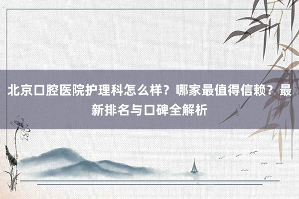 北京口腔医院护理科怎么样？哪家最值得信赖？最新排名与口碑全解析