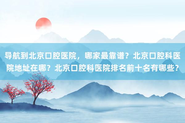 导航到北京口腔医院，哪家最靠谱？北京口腔科医院地址在哪？北京口腔科医院排名前十名有哪些？