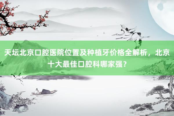 天坛北京口腔医院位置及种植牙价格全解析，北京十大最佳口腔科哪家强？