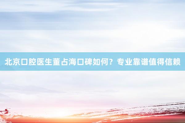 北京口腔医生董占海口碑如何？专业靠谱值得信赖