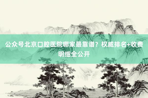 公众号北京口腔医院哪家最靠谱？权威排名+收费明细全公开
