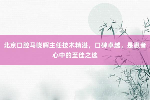 北京口腔马晓晖主任技术精湛，口碑卓越，是患者心中的至佳之选
