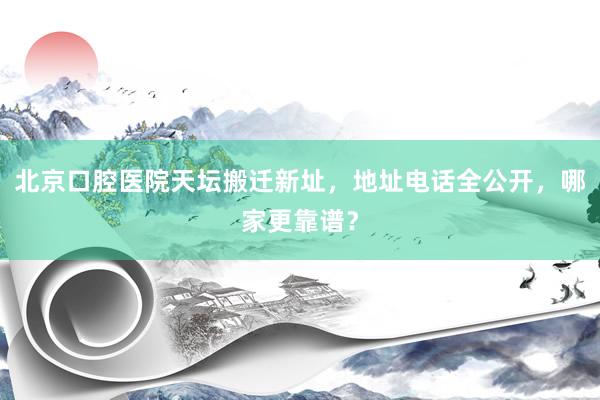 北京口腔医院天坛搬迁新址，地址电话全公开，哪家更靠谱？