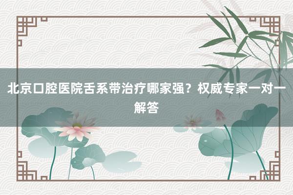 北京口腔医院舌系带治疗哪家强？权威专家一对一解答