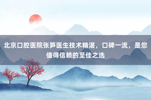 北京口腔医院张笋医生技术精湛，口碑一流，是您值得信赖的至佳之选