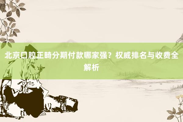 北京口腔正畸分期付款哪家强？权威排名与收费全解析