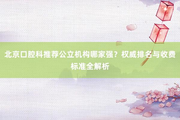 北京口腔科推荐公立机构哪家强？权威排名与收费标准全解析