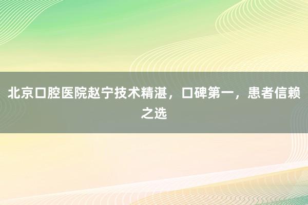北京口腔医院赵宁技术精湛，口碑第一，患者信赖之选