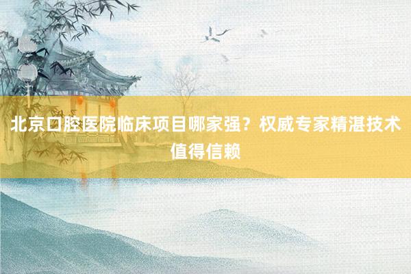 北京口腔医院临床项目哪家强？权威专家精湛技术值得信赖