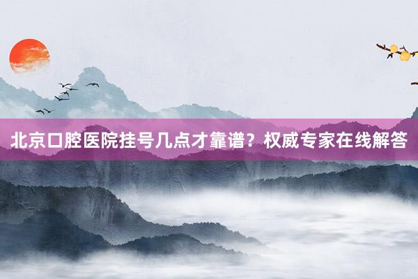 北京口腔医院挂号几点才靠谱？权威专家在线解答