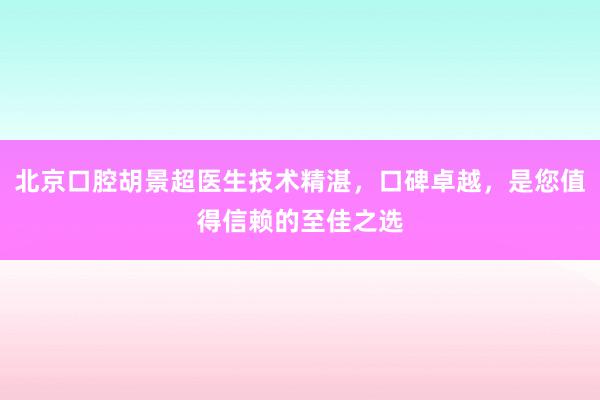 北京口腔胡景超医生技术精湛，口碑卓越，是您值得信赖的至佳之选