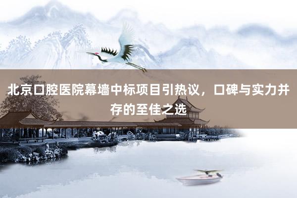 北京口腔医院幕墙中标项目引热议，口碑与实力并存的至佳之选