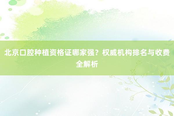北京口腔种植资格证哪家强？权威机构排名与收费全解析
