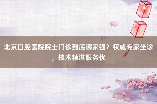 北京口腔医院院士门诊到底哪家强？权威专家坐诊，技术精湛服务优