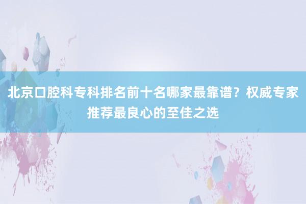 北京口腔科专科排名前十名哪家最靠谱？权威专家推荐最良心的至佳之选