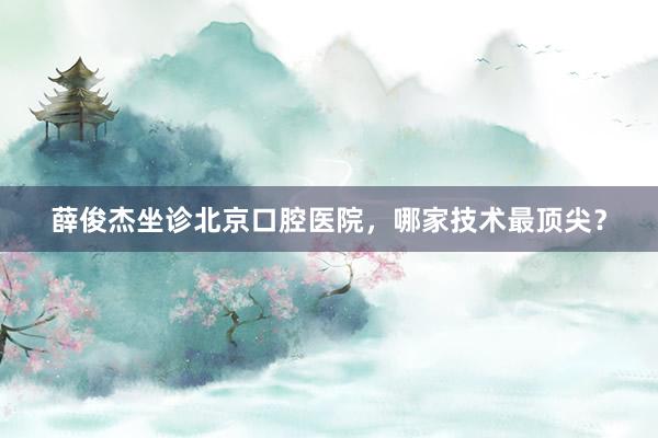 薛俊杰坐诊北京口腔医院，哪家技术最顶尖？