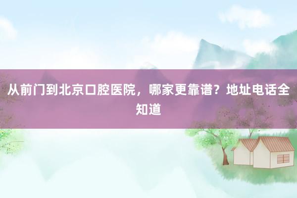 从前门到北京口腔医院，哪家更靠谱？地址电话全知道