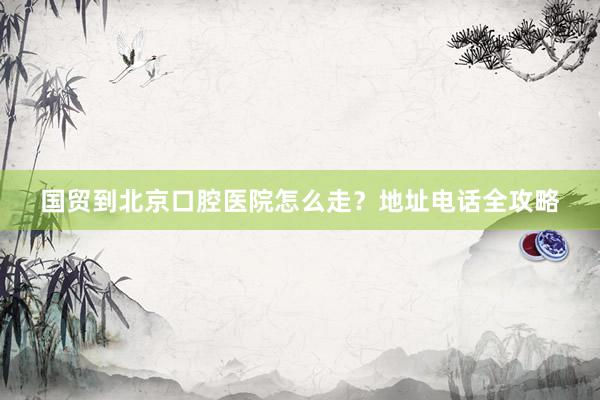 国贸到北京口腔医院怎么走？地址电话全攻略