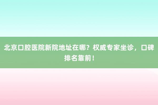 北京口腔医院新院地址在哪？权威专家坐诊，口碑排名靠前！
