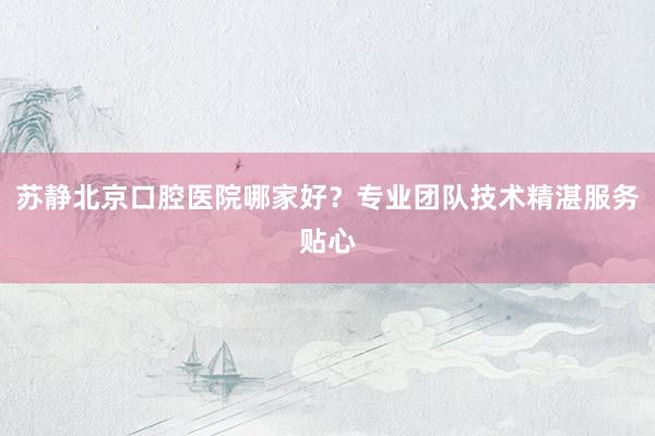 苏静北京口腔医院哪家好？专业团队技术精湛服务贴心