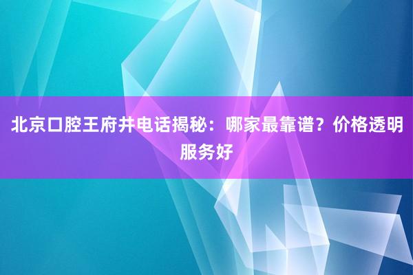 北京口腔王府井电话揭秘：哪家最靠谱？价格透明服务好