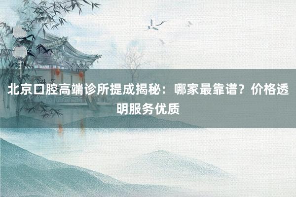 北京口腔高端诊所提成揭秘：哪家最靠谱？价格透明服务优质