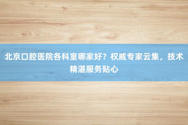北京口腔医院各科室哪家好？权威专家云集，技术精湛服务贴心