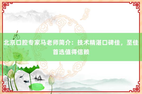 北京口腔专家马老师简介：技术精湛口碑佳，至佳首选值得信赖