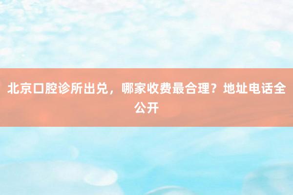 北京口腔诊所出兑，哪家收费最合理？地址电话全公开