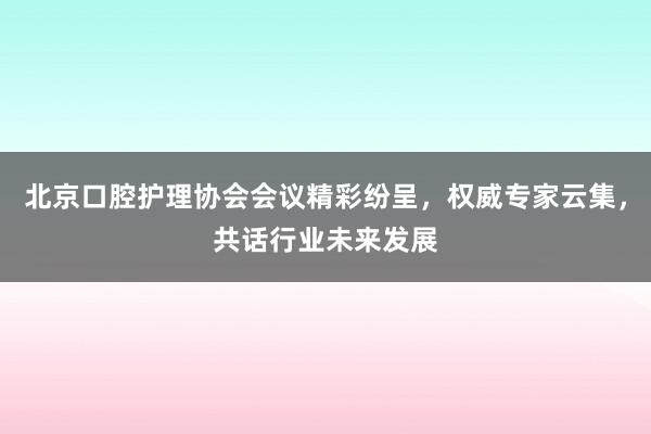 北京口腔护理协会会议精彩纷呈，权威专家云集，共话行业未来发展