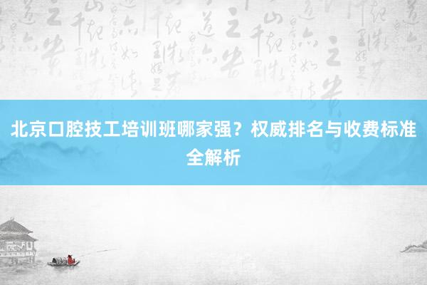 北京口腔技工培训班哪家强？权威排名与收费标准全解析