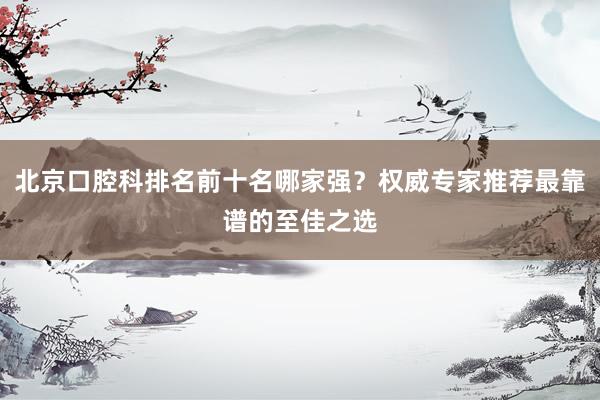 北京口腔科排名前十名哪家强？权威专家推荐最靠谱的至佳之选