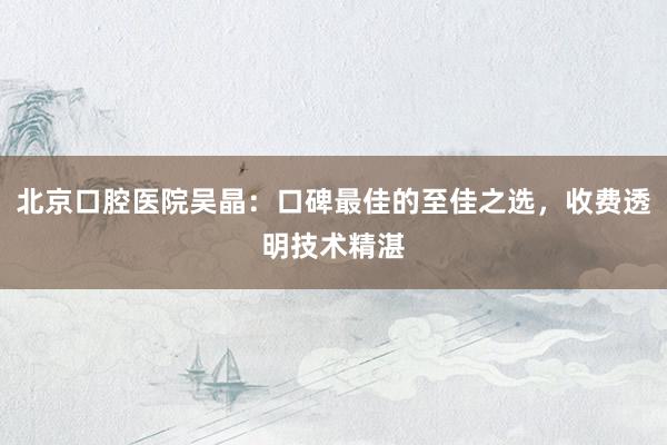 北京口腔医院吴晶：口碑最佳的至佳之选，收费透明技术精湛
