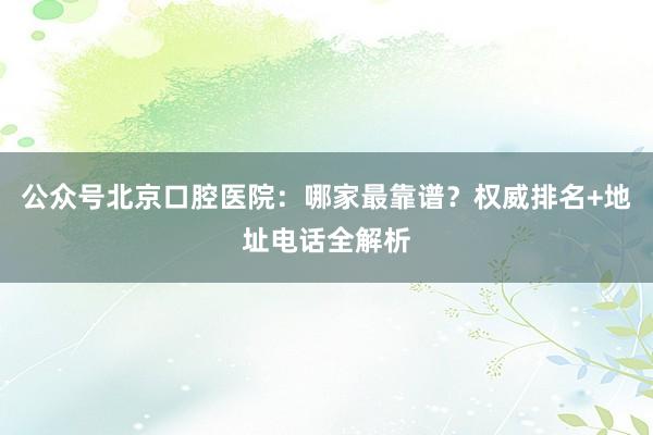 公众号北京口腔医院：哪家最靠谱？权威排名+地址电话全解析