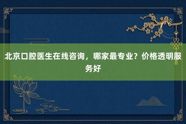 北京口腔医生在线咨询，哪家最专业？价格透明服务好