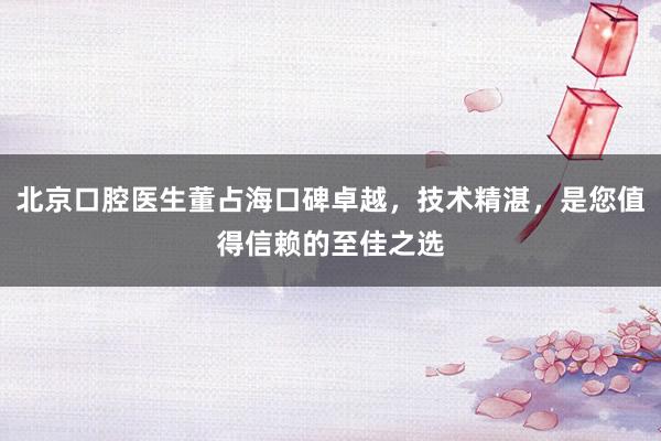 北京口腔医生董占海口碑卓越，技术精湛，是您值得信赖的至佳之选