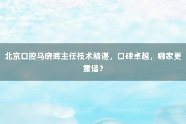 北京口腔马晓晖主任技术精湛，口碑卓越，哪家更靠谱？