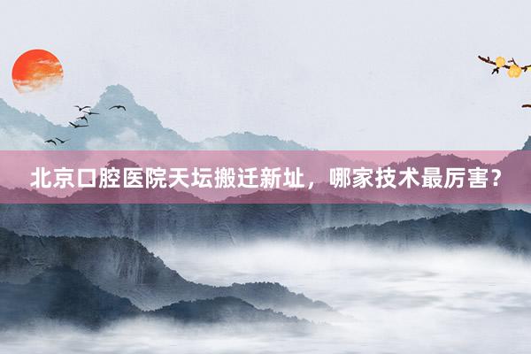 北京口腔医院天坛搬迁新址，哪家技术最厉害？