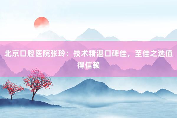 北京口腔医院张玲：技术精湛口碑佳，至佳之选值得信赖