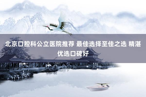 北京口腔科公立医院推荐 最佳选择至佳之选 精湛优选口碑好
