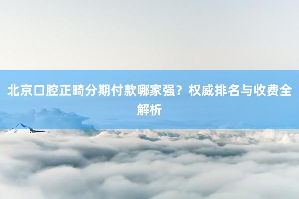 北京口腔正畸分期付款哪家强？权威排名与收费全解析
