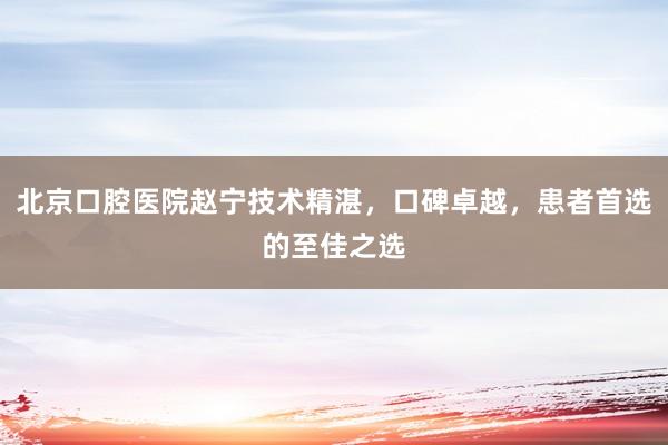 北京口腔医院赵宁技术精湛，口碑卓越，患者首选的至佳之选