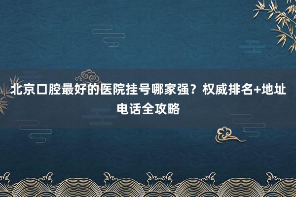 北京口腔最好的医院挂号哪家强？权威排名+地址电话全攻略