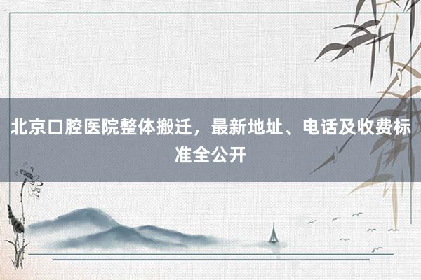 北京口腔医院整体搬迁，最新地址、电话及收费标准全公开