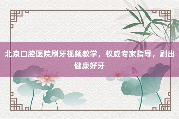 北京口腔医院刷牙视频教学，权威专家指导，刷出健康好牙