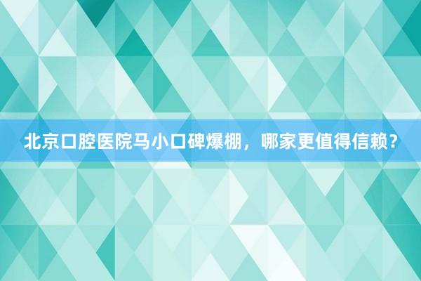 北京口腔医院马小口碑爆棚，哪家更值得信赖？