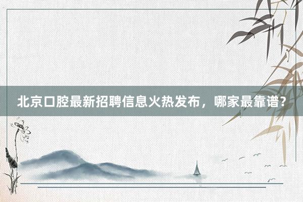 北京口腔最新招聘信息火热发布，哪家最靠谱？