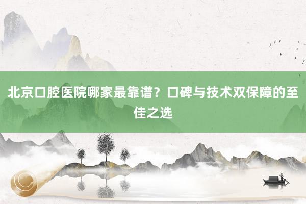 北京口腔医院哪家最靠谱？口碑与技术双保障的至佳之选