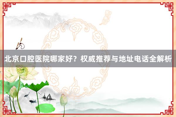 北京口腔医院哪家好？权威推荐与地址电话全解析
